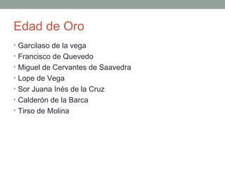 Edad de Oro
• Garcilaso de la vega
• Francisco de Quevedo
• Miguel de Cervantes de Saavedra
• Lope de Vega
• Sor Juana Inés de la Cruz
• Calderón de la Barca
• Tirso de Molina
 