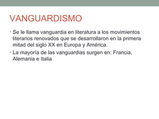 VANGUARDISMO
• Se le llama vanguardia en literatura a los movimientos
literarios renovados que se desarrollaron en la primera
mitad del siglo XX en Europa y América.
• La mayoría de las vanguardias surgen en: Francia,
Alemania e Italia
 
