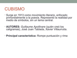 CUBISMO
• Surge en 1913 como movimiento literario, enfocado
primordialmente a la poesía. Representó la realidad por
medio de símbolos, sin un tema central.
• AUTORES: Guillaume Apollinare (quién creó los
caligramas), José Juan Tablada, Xavier Villaurrutia.
• Principal característica: Rompe puntuación y rima
 