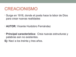 CREACIONISMO
• Surge en 1918, donde el poeta hace la labor de Dios
para crear nuevas realidades
• AUTOR: Vicente Huidobro Fernández
• Principal característica: Crea nuevas estructuras y
palabras aún no existentes.
Ej: Nací a los treinta y tres años.
 