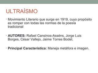 ULTRAÍSMO
• Movimiento Literario que surge en 1919, cuyo propósito
es romper con todas las normas de la poesía
tradicional
• AUTORES: Rafael Cansinos-Asséns, Jorge Luis
Borges, César Vallejo, Jaime Torres Bodet.
• Principal Característica: Maneja metáfora e imagen.
 