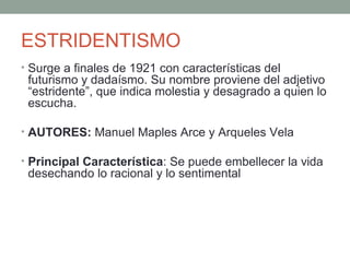 ESTRIDENTISMO
• Surge a finales de 1921 con características del
futurismo y dadaísmo. Su nombre proviene del adjetivo
“estridente”, que indica molestia y desagrado a quien lo
escucha.
• AUTORES: Manuel Maples Arce y Arqueles Vela
• Principal Característica: Se puede embellecer la vida
desechando lo racional y lo sentimental
 