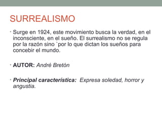 SURREALISMO
• Surge en 1924, este movimiento busca la verdad, en el
inconsciente, en el sueño. El surrealismo no se regula
por la razón sino `por lo que dictan los sueños para
concebir el mundo.
• AUTOR: André Bretón
• Principal característica: Expresa soledad, horror y
angustia.
 