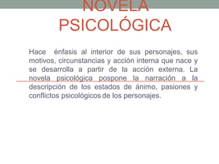 NOVELA
PSICOLÓGICA
Hace énfasis al interior de sus personajes, sus
motivos, circunstancias y acción interna que nace y
se desarrolla a partir de la acción externa. La
novela psicológica pospone la narración a la
descripción de los estados de ánimo, pasiones y
conflictos psicológicos de los personajes.
 