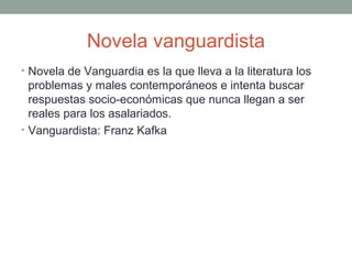 Novela vanguardista
• Novela de Vanguardia es la que lleva a la literatura los
problemas y males contemporáneos e intenta buscar
respuestas socio-económicas que nunca llegan a ser
reales para los asalariados.
• Vanguardista: Franz Kafka
 