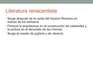 Literatura renacentista
• Surge después de la caída del Imperio Romano en
manos de los bárbaros
• Floreció la arquitectura en la construcción de catedrales y
la pintura en el decorado de las mismas
• Surge el mester de juglaría y de clerecía
 