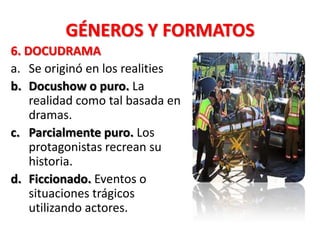 GÉNEROS Y FORMATOS
6. DOCUDRAMA
a. Se originó en los realities
b. Docushow o puro. La
    realidad como tal basada en
    dramas.
c. Parcialmente puro. Los
    protagonistas recrean su
    historia.
d. Ficcionado. Eventos o
    situaciones trágicos
    utilizando actores.
 