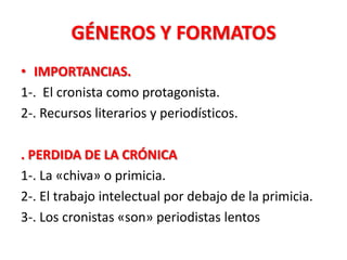 GÉNEROS Y FORMATOS
• IMPORTANCIAS.
1-. El cronista como protagonista.
2-. Recursos literarios y periodísticos.

. PERDIDA DE LA CRÓNICA
1-. La «chiva» o primicia.
2-. El trabajo intelectual por debajo de la primicia.
3-. Los cronistas «son» periodistas lentos
 