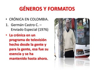 GÉNEROS Y FORMATOS
• CRÓNICA EN COLOMBIA.
1. Germán Castro C. –
   Enviado Especial (1976)
• La crónica en un
  programa de televisión
  hecho desde la gente y
  para la gente, esa fue su
  esencia y se ha
  mantenido hasta ahora.
 