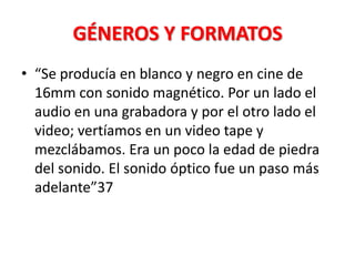 GÉNEROS Y FORMATOS
• “Se producía en blanco y negro en cine de
  16mm con sonido magnético. Por un lado el
  audio en una grabadora y por el otro lado el
  video; vertíamos en un video tape y
  mezclábamos. Era un poco la edad de piedra
  del sonido. El sonido óptico fue un paso más
  adelante”37
 
