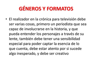 GÉNEROS Y FORMATOS
• El realizador en la crónica para televisión debe
  ser varias cosas, primero un periodista que sea
  capaz de involucrarse en la historia, y que
  pueda entender los personajes a través de su
  lente, también debe tener una sensibilidad
  especial para poder captar la esencia de lo
  que cuenta, debe estar atento por si sucede
  algo inesperado, y debe ser creativo
 