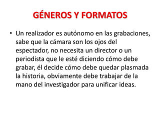 GÉNEROS Y FORMATOS
• Un realizador es autónomo en las grabaciones,
  sabe que la cámara son los ojos del
  espectador, no necesita un director o un
  periodista que le esté diciendo cómo debe
  grabar, él decide cómo debe quedar plasmada
  la historia, obviamente debe trabajar de la
  mano del investigador para unificar ideas.
 