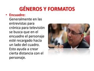 GÉNEROS Y FORMATOS
• Encuadre:
  Generalmente en las
  entrevistas para
  crónica para televisión
  se busca que en el
  encuadre el personaje
  esté recargado hacía
  un lado del cuadro.
  Esto ayuda a crear
  cierta distancia con el
  personaje.
 