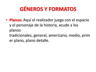 GÉNEROS Y FORMATOS
• Planos: Aquí el realizador juega con el espacio
  y el personaje de la historia, acude a los
  planos
  tradicionales, general, americano, medio, prim
  er plano, plano detalle.
 