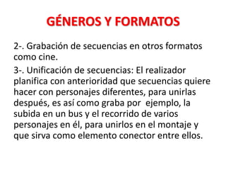 GÉNEROS Y FORMATOS
2-. Grabación de secuencias en otros formatos
como cine.
3-. Unificación de secuencias: El realizador
planifica con anterioridad que secuencias quiere
hacer con personajes diferentes, para unirlas
después, es así como graba por ejemplo, la
subida en un bus y el recorrido de varios
personajes en él, para unirlos en el montaje y
que sirva como elemento conector entre ellos.
 