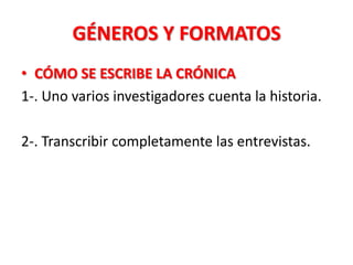 GÉNEROS Y FORMATOS
• CÓMO SE ESCRIBE LA CRÓNICA
1-. Uno varios investigadores cuenta la historia.

2-. Transcribir completamente las entrevistas.
 