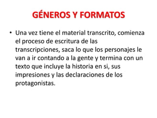 GÉNEROS Y FORMATOS
• Una vez tiene el material transcrito, comienza
  el proceso de escritura de las
  transcripciones, saca lo que los personajes le
  van a ir contando a la gente y termina con un
  texto que incluye la historia en si, sus
  impresiones y las declaraciones de los
  protagonistas.
 