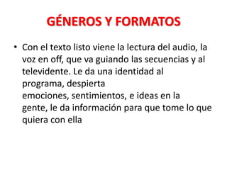 GÉNEROS Y FORMATOS
• Con el texto listo viene la lectura del audio, la
  voz en off, que va guiando las secuencias y al
  televidente. Le da una identidad al
  programa, despierta
  emociones, sentimientos, e ideas en la
  gente, le da información para que tome lo que
  quiera con ella
 