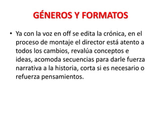 GÉNEROS Y FORMATOS
• Ya con la voz en off se edita la crónica, en el
  proceso de montaje el director está atento a
  todos los cambios, revalúa conceptos e
  ideas, acomoda secuencias para darle fuerza
  narrativa a la historia, corta si es necesario o
  refuerza pensamientos.
 
