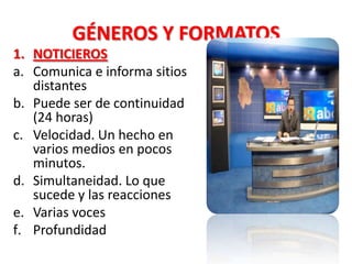 GÉNEROS Y FORMATOS
1. NOTICIEROS
a. Comunica e informa sitios
   distantes
b. Puede ser de continuidad
   (24 horas)
c. Velocidad. Un hecho en
   varios medios en pocos
   minutos.
d. Simultaneidad. Lo que
   sucede y las reacciones
e. Varias voces
f. Profundidad
 