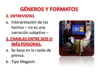 GÉNEROS Y FORMATOS
2. ENTREVISTAS
a. Interpretación de los
    hechos – no es una
    narración subjetiva –
3. CHARLAS ENTRE DOS O
    MÁS PERSONAS.
a. Se basa en la rueda de
    prensa.
b. Tipo Magazín
 