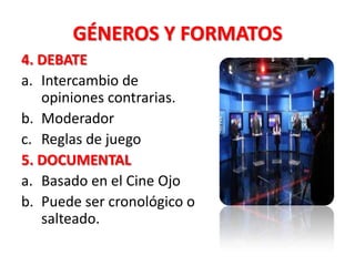 GÉNEROS Y FORMATOS
4. DEBATE
a. Intercambio de
   opiniones contrarias.
b. Moderador
c. Reglas de juego
5. DOCUMENTAL
a. Basado en el Cine Ojo
b. Puede ser cronológico o
   salteado.
 