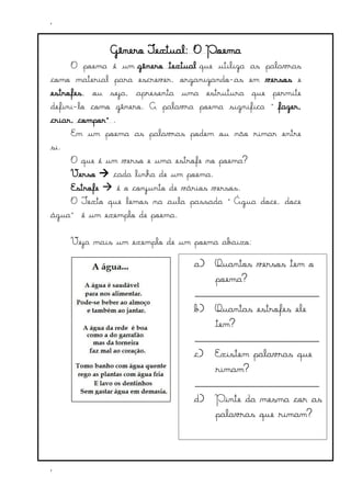 ‘
‘
Gênero Textual: O Poema
O poema é um gênero textual que utiliza as palavras
como material para escrever, organizando-as em versos e
estrofes, ou seja, apresenta uma estrutura que permite
defini-lo como gênero. A palavra poema significa “fazer,
criar, compor”.
Em um poema as palavras podem ou não rimar entre
si.
O que é um verso e uma estrofe no poema?
Verso cada linha de um poema.
Estrofe é o conjunto de vários versos.
O Texto que lemos na aula passada “Água doce, doce
água” é um exemplo de poema.
Veja mais um exemplo de um poema abaixo:
a) Quantos versos tem o
poema?
___________________________
b) Quantas estrofes ele
tem?
___________________________
c) Existem palavras que
rimam?
___________________________
d) Pinte da mesma cor as
palavras que rimam?