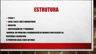 ESTRUTURA
• TÍTULO ?
• LOCAL E DATA ( NÃO É OBRIGATÓRIO)
• VOCATIVO
• IDENTIFICAÇÃO NO 1º PARÁGRAFO
DENÚNCIA DO PROBLEMA E REIVINDICAÇÃO DE MEDIDAS PARA RESOLVÊ-LO;
DESPEDIDA E ASSINATURA
(É PERMITIDO LOCAL E DATA NO FINAL)
 