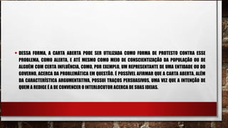 • DESSA FORMA, A CARTA ABERTA PODE SER UTILIZADA COMO FORMA DE PROTESTO CONTRA ESSE
PROBLEMA, COMO ALERTA, E ATÉ MESMO COMO MEIO DE CONSCIENTIZAÇÃO DA POPULAÇÃO OU DE
ALGUÉM COM CERTA INFLUÊNCIA, COMO, POR EXEMPLO, UM REPRESENTANTE DE UMA ENTIDADE OU DO
GOVERNO, ACERCA DA PROBLEMÁTICA EM QUESTÃO. É POSSÍVEL AFIRMAR QUE A CARTA ABERTA, ALÉM
DA CARACTERÍSTICA ARGUMENTATIVA, POSSUI TRAÇOS PERSUASIVOS, UMA VEZ QUE A INTENÇÃO DE
QUEM A REDIGE É A DE CONVENCER O INTERLOCUTOR ACERCA DE SUAS IDEIAS.
 