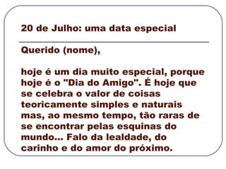 20 de Julho: uma data especial  Querido (nome), hoje é um dia muito especial, porque hoje é o "Dia do Amigo". É hoje que se celebra o valor de coisas teoricamente simples e naturais mas, ao mesmo tempo, tão raras de se encontrar pelas esquinas do mundo... Falo da lealdade, do carinho e do amor do próximo.   