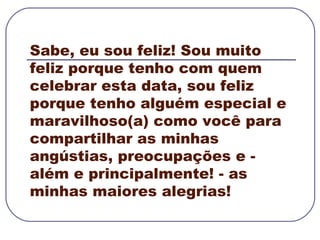 Sabe, eu sou feliz! Sou muito feliz porque tenho com quem celebrar esta data, sou feliz porque tenho alguém especial e maravilhoso(a) como você para compartilhar as minhas angústias, preocupações e - além e principalmente! - as minhas maiores alegrias! 