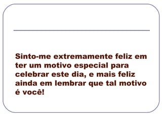 Sinto-me extremamente feliz em ter um motivo especial para celebrar este dia, e mais feliz ainda em lembrar que tal motivo é você! 