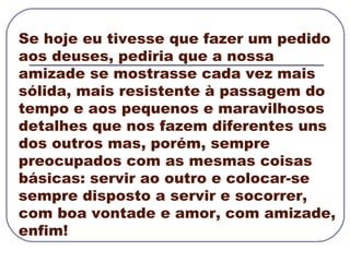 Se hoje eu tivesse que fazer um pedido aos deuses, pediria que a nossa amizade se mostrasse cada vez mais sólida, mais resistente à passagem do tempo e aos pequenos e maravilhosos detalhes que nos fazem diferentes uns dos outros mas, porém, sempre preocupados com as mesmas coisas básicas: servir ao outro e colocar-se sempre disposto a servir e socorrer, com boa vontade e amor, com amizade, enfim! 