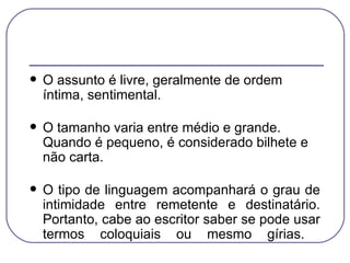 O assunto é livre, geralmente de ordem íntima, sentimental.  O tamanho varia entre médio e grande. Quando é pequeno, é considerado bilhete e não carta. O tipo de linguagem acompanhará o grau de intimidade entre remetente e destinatário. Portanto, cabe ao escritor saber se pode usar termos coloquiais ou mesmo gírias.  