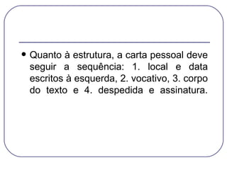 Quanto à estrutura, a carta pessoal deve seguir a sequência: 1. local e data escritos à esquerda, 2. vocativo, 3. corpo do texto e 4. despedida e assinatura. 