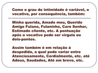 Como o grau de intimidade é variável, o vocativo, por consequência, também:  Minha querida, Amado meu, Querido Amigo Fulano, Fulaninho, Caro Senhor, Estimado cliente, etc. A pontuação após o vocativo pode ser vírgula ou dois-pontos.  Assim também é em relação à despedida, a qual pode variar entre Atenciosamente, Cordialmente, etc. até Adeus, Saudades, Até em breve, etc. 