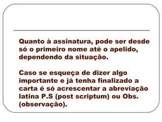 Quanto à assinatura, pode ser desde só o primeiro nome até o apelido, dependendo da situação.  Caso se esqueça de dizer algo importante e já tenha finalizado a carta é só acrescentar a abreviação latina P.S (post scriptum) ou Obs. (observação).  