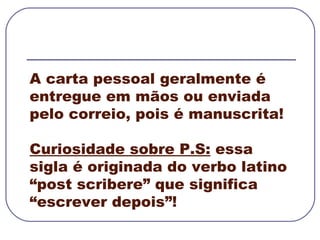 A carta pessoal geralmente é entregue em mãos ou enviada pelo correio, pois é manuscrita! Curiosidade sobre P.S:  essa sigla é originada do verbo latino “post scribere” que significa “escrever depois”! 