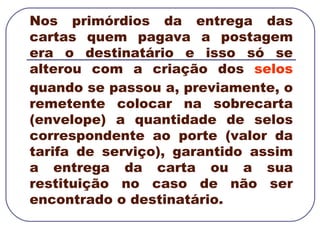 Nos primórdios da entrega das cartas quem pagava a postagem era o destinatário e isso só se alterou com a criação dos  selos  quando se passou a, previamente, o remetente colocar na sobrecarta (envelope) a quantidade de selos correspondente ao porte (valor da tarifa de serviço), garantido assim a entrega da carta ou a sua restituição no caso de não ser encontrado o destinatário. 