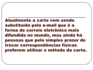 Atualmente a carta vem sendo substituída pelo e-mail que é a forma de correio eletrônico mais difundida no mundo, mas ainda há pessoas que pelo simples prazer de trocar correspondências físicas preferem utilizar o método da carta. 