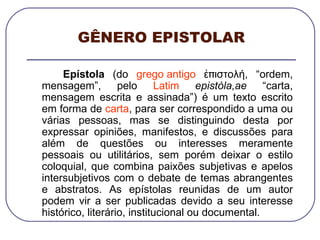 GÊNERO EPISTOLAR Epístola  (do  grego antigo  ἐπιστολή, “ordem, mensagem”, pelo  Latim   epistòla,ae  “carta, mensagem escrita e assinada”) é um texto escrito em forma de  carta , para ser correspondido a uma ou várias pessoas, mas se distinguindo desta por expressar opiniões, manifestos, e discussões para além de questões ou interesses meramente pessoais ou utilitários, sem porém deixar o estilo coloquial, que combina paixões subjetivas e apelos intersubjetivos com o debate de temas abrangentes e abstratos. As epístolas reunidas de um autor podem vir a ser publicadas devido a seu interesse histórico, literário, institucional ou documental. 