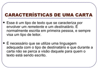 CARACTERÍSTICAS DE UMA CARTA Esse é um tipo de texto que se caracteriza por envolver um  remetente  e um  destinatário . É normalmente escrita em primeira pessoa, e sempre visa um tipo de leitor. É necessário que se utilize uma linguagem adequada com o tipo de destinatário e que durante a carta não se perca a visão daquele para quem o texto está sendo escrito. 