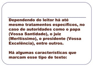 Dependendo do leitor há até mesmo tratamentos específicos, no caso de autoridades como o papa (Vossa Santidade), o juiz (Meritíssimo), o presidente (Vossa Excelência), entre outros.  Há algumas características que marcam esse tipo de texto: 