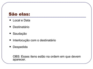 São elas: Local e Data Destinatário Saudação Interlocução com o destinatário Despedida OBS: Esses itens estão na ordem em que devem aparecer.  