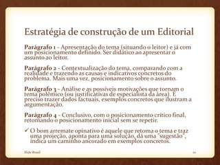 Estratégia de construção de um Editorial
Parágrafo 1 - Apresentação do tema (situando o leitor) e já com
um posicionamento definido. Ser didático ao apresentar o
assunto ao leitor.
Parágrafo 2 - Contextualização do tema, comparando com a
realidade e trazendo as causas e indicativos concretos do
problema. Mais uma vez, posicionamento sobre o assunto.
Parágrafo 3 - Análise e as possíveis motivações que tornam o
tema polêmico (ou justificativas de especialista da área). É
preciso trazer dados factuais, exemplos concretos que ilustram a
argumentação.
Parágrafo 4 - Conclusivo, com o posicionamento crítico final,
retomando o posicionamento inicial sem se repetir.
 O bom arremate opinativo é aquele que retoma o tema e traz
uma projeção, aponta para uma solução, dá uma "sugestão",
indica um caminho ancorado em exemplos concretos.
Slide Brasil 10
 