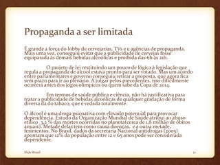 Propaganda a ser limitada
É grande a força do lobby de cervejarias, TVs e e agências de propaganda.
Mais uma vez, conseguiu evitar que a publicidade de cervejas fosse
equiparada às demais bebidas alcoólicas e proibida das 6h às 21h.
O projeto de lei restituindo um pouco de lógica à legislação que
regula a propaganda de álcool estava pronto para ser votado. Mas um acordo
entre parlamentares e governo conseguiu retirar a proposta, que agora fica
sem prazo para ir ao plenário. A julgar pelos precedentes, isso dificilmente
ocorrerá antes dos jogos olímpicos ou quem sabe da Copa de 2014.
Em termos de saúde pública e ciência, não há justificativa para
tratar a publicidade de bebidas alcoólicas de qualquer gradação de forma
diversa da do tabaco, que é vedada totalmente.
O álcool é uma droga psicoativa com elevado potencial para provocar
dependência. Estudo da Organização Mundial de Saúde atribui ao abuso
etílico 3,2 % das mortes ocorridas no planeta(cerca de 1,8 milhão de óbitos
anuais). Metade delas tem como causa doenças, e a outra metade,
ferimentos. No Brasil, dados da secretaria Nacional antidrogas (2005)
apontam que 12% da população entre 12 e 65 anos pode ser considerada
dependente.
Slide Brasil 12
 