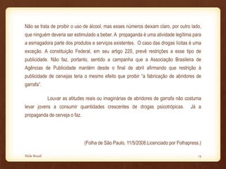 Não se trata de proibir o uso de álcool, mas esses números deixam claro, por outro lado,
que ninguém deveria ser estimulado a beber. A propaganda é uma atividade legítima para
a esmagadora parte dos produtos e serviços existentes. O caso das drogas lícitas é uma
exceção. A constituição Federal, em seu artigo 220, prevê restrições a esse tipo de
publicidade. Não faz, portanto, sentido a campanha que a Associação Brasileira de
Agências de Publicidade mantém desde o final de abril afirmando que restrição à
publicidade de cervejas teria o mesmo efeito que proibir “a fabricação de abridores de
garrafa”.
Louvar as atitudes reais ou imaginárias de abridores de garrafa não costuma
levar jovens a consumir quantidades crescentes de drogas psicotrópicas. Já a
propaganda de cerveja o faz.
(Folha de São Paulo, 11/5/2008.Licenciado por Folhapress.)
Slide Brasil 13
 