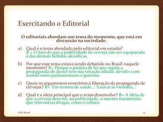 Exercitando o Editorial
O editoriais abordam um tema do momento, que está em
discussão na sociedade.
a) Qual é o tema abordado pelo editorial em estudo?
R = O fato de que a publicidade de cerveja não ser equiparada
à das demais bebidas alcoólicas.
b) Por que esse tema estava sendo debatido no Brasil naquele
momento? R= Porque o projeto de lei que regula a
propaganda de álcool teve sua votação adiada, devido a um
acordo entre parlamentares e governo.
c) Quais os argumentos contrários à liberação da propaganda de
cervejas? R= ‘Em termos de saúde…’ ‘Louvar as virtudes…’
d) Qual é a ideia principal que o texto desenvolve? R= A ideia de
que a cerveja deve ter, na publicidade, o mesmo tratamento
que têm outras drogas, como o tabaco.
Slide Brasil 14
 