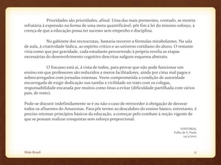 Prioridades são prioridades, afinal. Uma das mais prementes, contudo, se mostra
refratária à expressão na forma de uma meta quantificável: pôr fim à lei do mínimo esforço, à
crença de que a educação possa ter sucesso sem empenho e disciplina.
No gabinete dos tecnocratas, bastaria recorrer a fórmulas mirabolantes. Na sala
de aula, à criatividade lúdica, ao espírito crítico e ao universo cotidiano do aluno. O restante
viria como que por gravidade, cada estudante percorrendo à própria revelia as etapas
necessárias do desenvolvimento cognitivo descritas nalgum esquema abstrato.
O fracasso está aí, à vista de todos, para provar que não pode funcionar um
ensino em que professores são reduzidos a meros facilitadores, ainda por cima mal pagos e
sobrecarregados com jornadas extensas. Veem comprometida a condição de autoridade
encarregada de exigir dedicação nas tarefas e civilidade no trato com os colegas,
responsabilidade encarada por muitos como ônus a evitar (dificuldade partilhada com vários
pais, de resto).
Pode-se discutir indefinidamente se é ou não o caso de retroceder à obrigação de decorar
todos os afluentes do Amazonas. Para pôr termo ao descalabro do ensino básico, entretanto, é
preciso retomar princípios básicos da educação, a começar pelo combate à noção vigente de
que se possam realizar conquistas sem esforço proporcional.
EDITORIAL
Folha de S. Paulo
24/4/2007
Slide Brasil 17
 