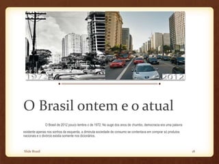 Slide Brasil 18
O Brasil ontem e o atual
O Brasil de 2012 pouco lembra o de 1972. No auge dos anos de chumbo, democracia era uma palavra
existente apenas nos sonhos da esquerda, a diminuta sociedade de consumo se contentava em comprar só produtos
nacionais e o divórcio existia somente nos dicionários.
 